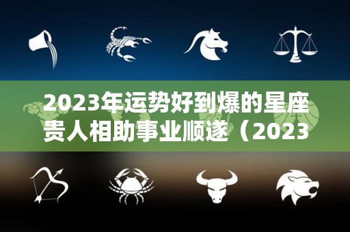 2023年运势好到爆的星座贵人相助事业顺遂（2023年运势如何）