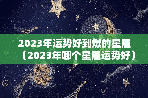 2023年运势好到爆的星座（2023年哪个星座运势好）