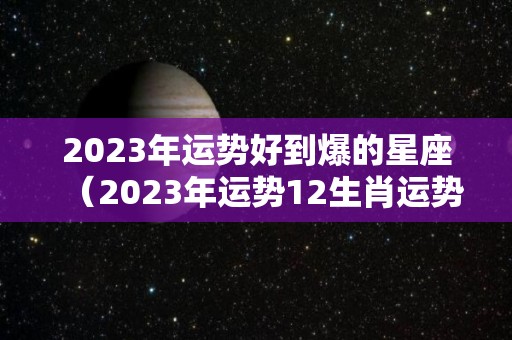 2023年运势好到爆的星座（2023年运势12生肖运势如何）