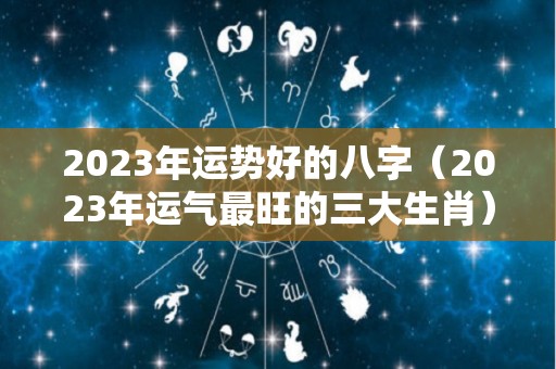 2023年运势好的八字（2023年运气最旺的三大生肖）