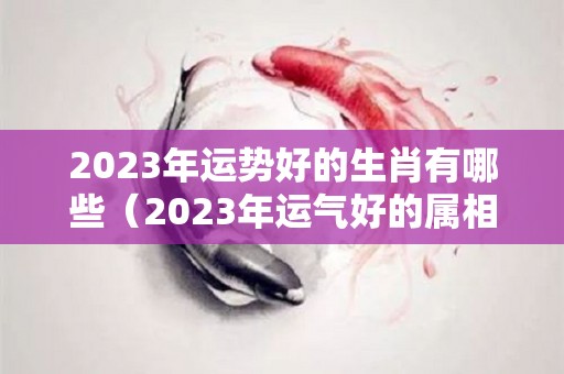 2023年运势好的生肖有哪些（2023年运气好的属相有哪些）