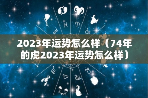 2023年运势怎么样（74年的虎2023年运势怎么样）