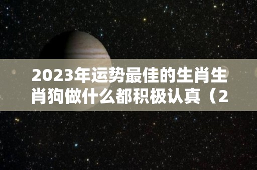 2023年运势最佳的生肖生肖狗做什么都积极认真（2023年属狗人运势如何）