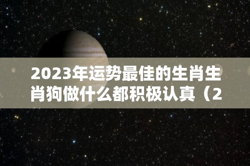 2023年运势最佳的生肖生肖狗做什么都积极认真（2023年属狗人运势如何）