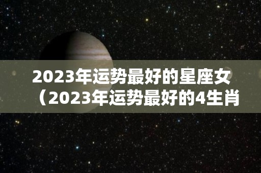 2023年运势最好的星座女（2023年运势最好的4生肖）