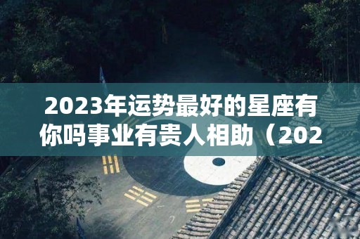 2023年运势最好的星座有你吗事业有贵人相助（2023年运气最好的星座）