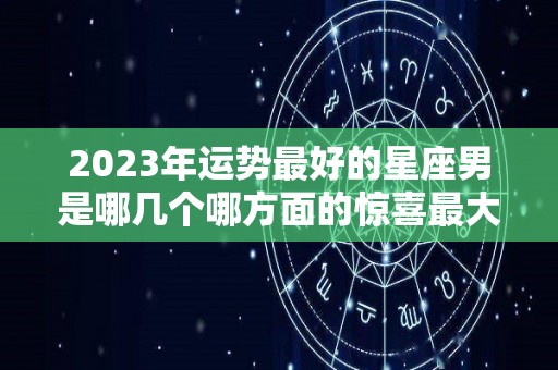 2023年运势最好的星座男是哪几个哪方面的惊喜最大（2023年财运最好的星座）