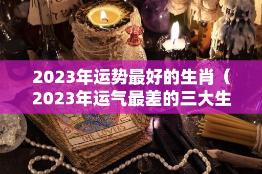 2023年运势最好的生肖（2023年运气最差的三大生肖）