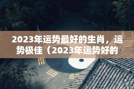 2023年运势最好的生肖，运势极佳（2023年运势好的属相是什么）