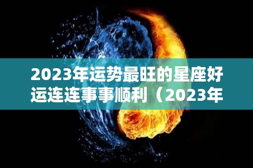 2023年运势最旺的星座好运连连事事顺利（2023年财运最好的星座）