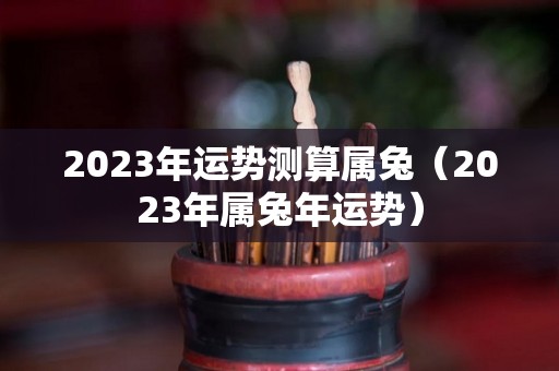 2023年运势测算属兔（2023年属兔年运势）