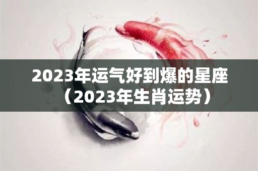 2023年运气好到爆的星座（2023年生肖运势）
