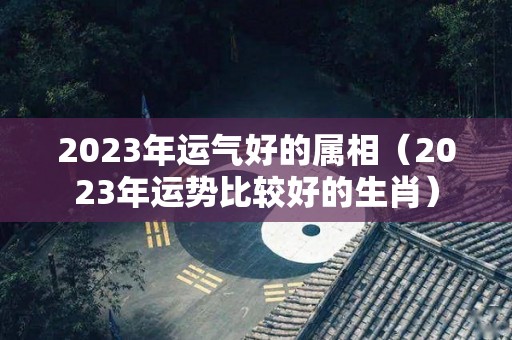 2023年运气好的属相（2023年运势比较好的生肖）