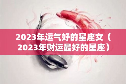 2023年运气好的星座女（2023年财运最好的星座）