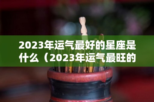 2023年运气最好的星座是什么（2023年运气最旺的三大星座）