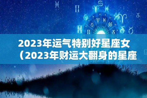2023年运气特别好星座女（2023年财运大翻身的星座女）