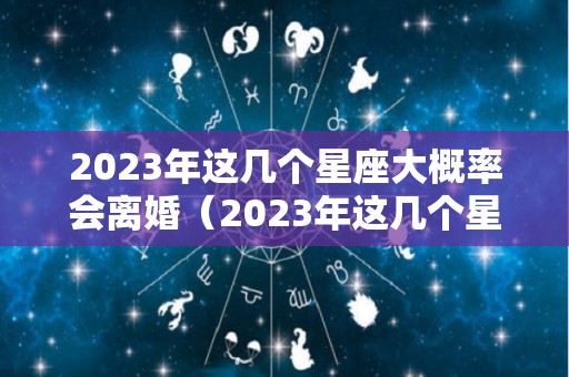 2023年这几个星座大概率会离婚（2023年这几个星座大概率会离婚的）