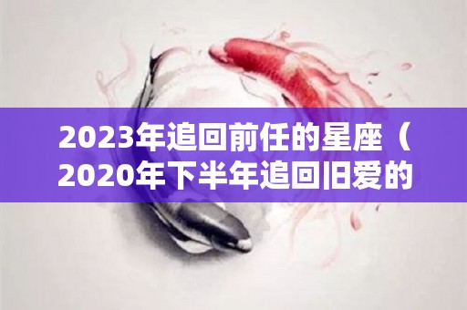 2023年追回前任的星座（2020年下半年追回旧爱的星座）