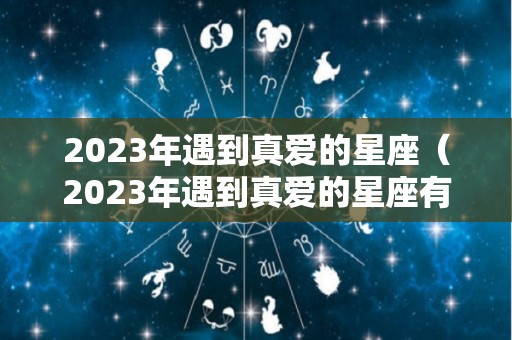 2023年遇到真爱的星座（2023年遇到真爱的星座有哪些）