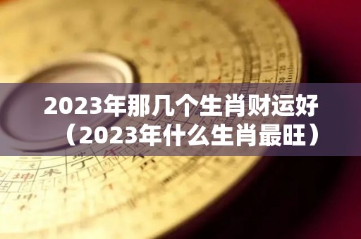 2023年那几个生肖财运好（2023年什么生肖最旺）