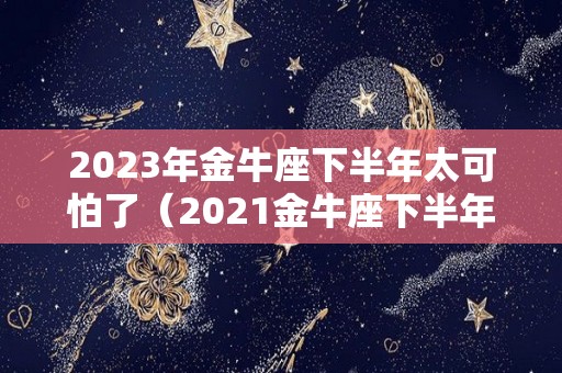 2023年金牛座下半年太可怕了（2021金牛座下半年运势如何）