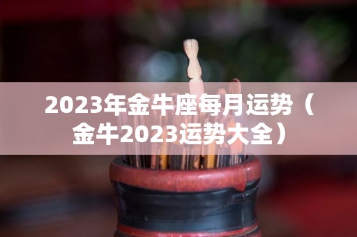 2023年金牛座每月运势（金牛2023运势大全）