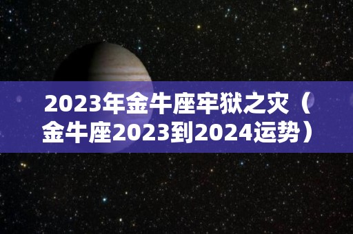 2023年金牛座牢狱之灾（金牛座2023到2024运势）