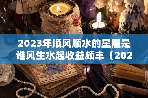 2023年顺风顺水的星座是谁风生水起收益颇丰（2023年哪个星座喜事连连）