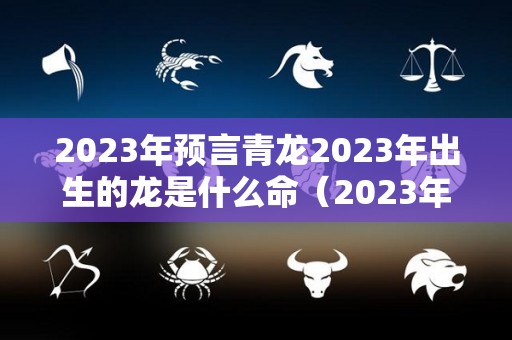 2023年预言青龙2023年出生的龙是什么命（2023年生龙怀孕最佳时间表）