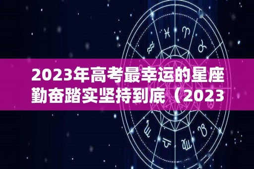 2023年高考最幸运的星座勤奋踏实坚持到底（2023年高考好吗）