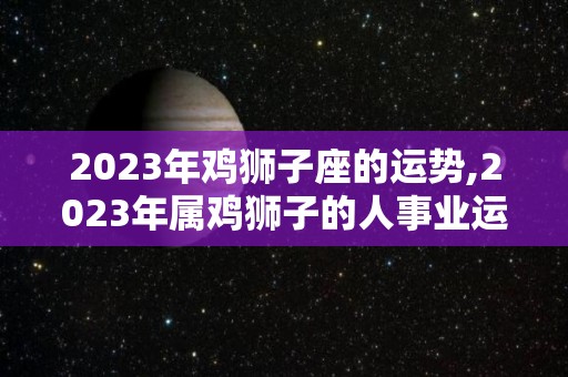 2023年鸡狮子座的运势,2023年属鸡狮子的人事业运势