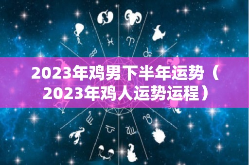 2023年鸡男下半年运势（2023年鸡人运势运程）