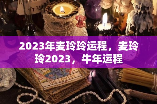 2023年麦玲玲运程，麦玲玲2023，牛年运程