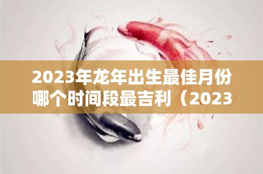 2023年龙年出生最佳月份哪个时间段最吉利（2023年属龙忌讳哪个月出生）