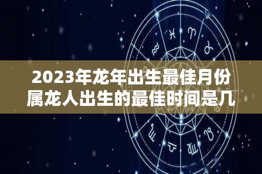 2023年龙年出生最佳月份属龙人出生的最佳时间是几月（2023年属龙忌讳哪个月出生）