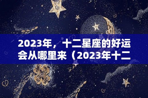 2023年，十二星座的好运会从哪里来（2023年十二星座运势）
