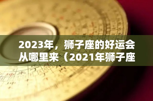 2023年，狮子座的好运会从哪里来（2021年狮子座好运）