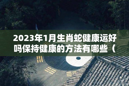 2023年1月生肖蛇健康运好吗保持健康的方法有哪些（2023年属蛇的健康运）