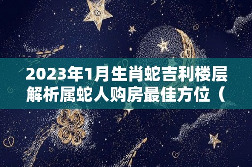 2023年1月生肖蛇吉利楼层解析属蛇人购房最佳方位（2023年属蛇112月运气）