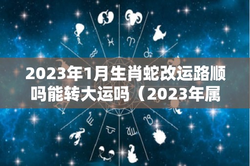 2023年1月生肖蛇改运路顺吗能转大运吗（2023年属蛇112月运气）