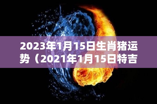 2023年1月15日生肖猪运势（2021年1月15日特吉生肖运势）