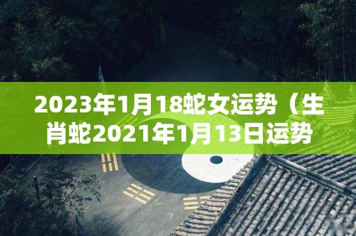 2023年1月18蛇女运势（生肖蛇2021年1月13日运势）