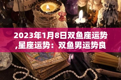 2023年1月8日双鱼座运势,星座运势：双鱼男运势良好
