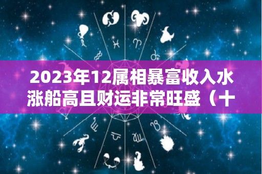 2023年12属相暴富收入水涨船高且财运非常旺盛（十二生肖2023年）