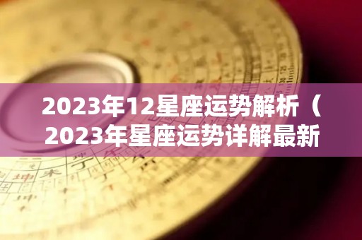 2023年12星座运势解析（2023年星座运势详解最新完整版）