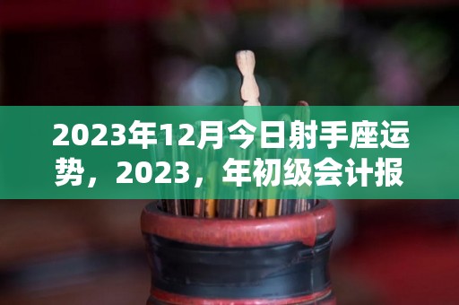 2023年12月今日射手座运势，2023，年初级会计报名时间