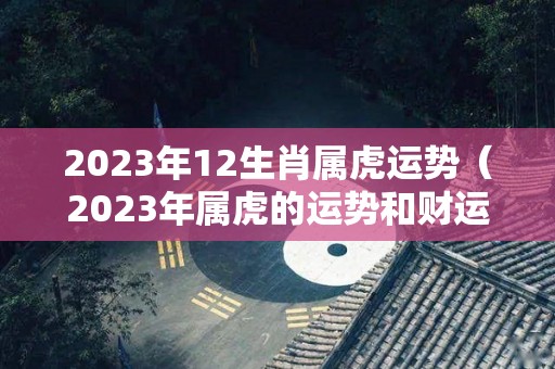 2023年12生肖属虎运势（2023年属虎的运势和财运每月运势）