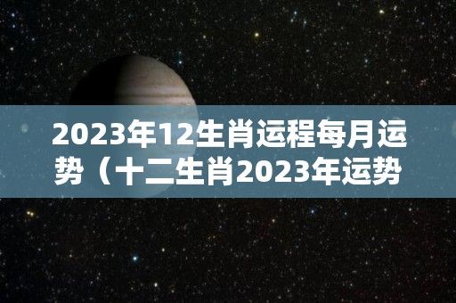 2023年12生肖运程每月运势（十二生肖2023年运势及运程每月运程）