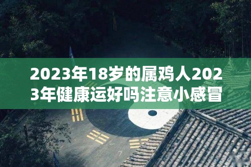 2023年18岁的属鸡人2023年健康运好吗注意小感冒和摔跤（2023年属鸡的运气怎么样）