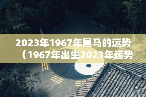 2023年1967年属马的运势（1967年出生2023年运势）